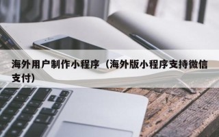 祁东海外用户制作小程序（海外版小程序支持微信支付）