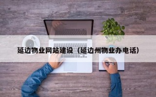 祁东延边物业网站建设（延边州物业办电话）